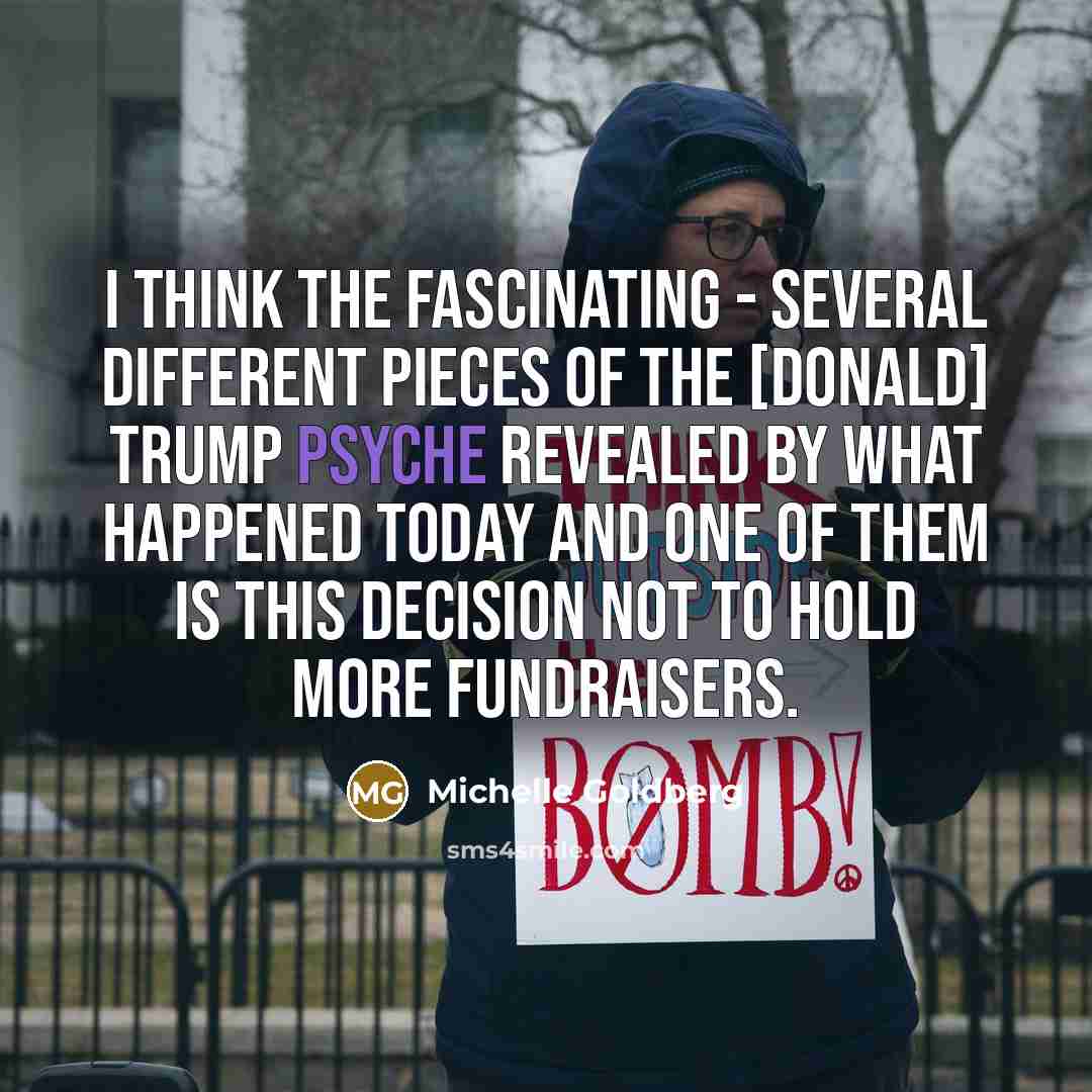 “I think the fascinating - several different pieces of the [Donald] Trump psyche revealed by what happened today and one of them is this decision not to hold more fundraisers.” quote by Michelle Goldberg