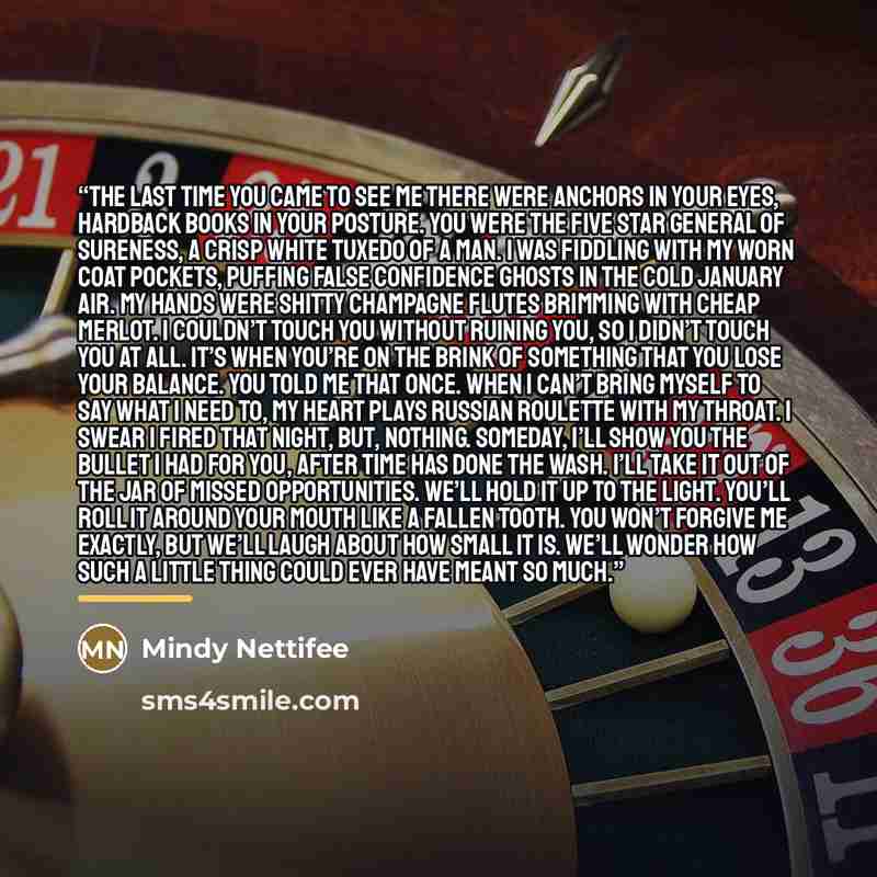 “The last time you came to see me there were anchors in your eyes, hardback books in your posture. You were the five star general of sureness, a crisp white tuxedo of a man. I was fiddling with my worn coat pockets, puffing false confidence ghosts in the cold January air. My hands were shitty…” quote by Mindy Nettifee