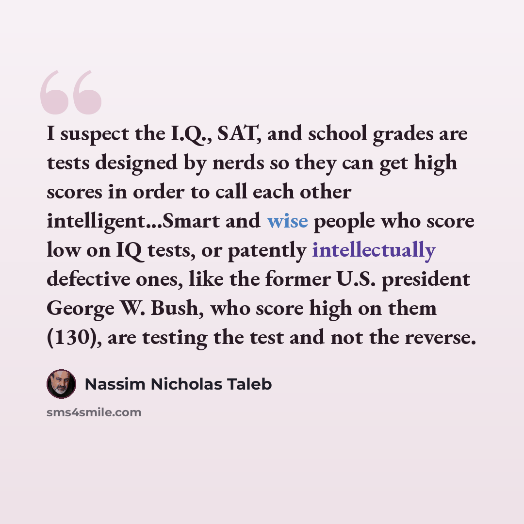 “I suspect the I.Q., SAT, and school grades are tests designed by nerds so they can get high scores in order to call each other intelligent...Smart and wise people who score low on IQ tests, or patently intellectually defective ones, like the former U.S. president George W. Bush, who score high on…” quote by Nassim Nicholas Taleb