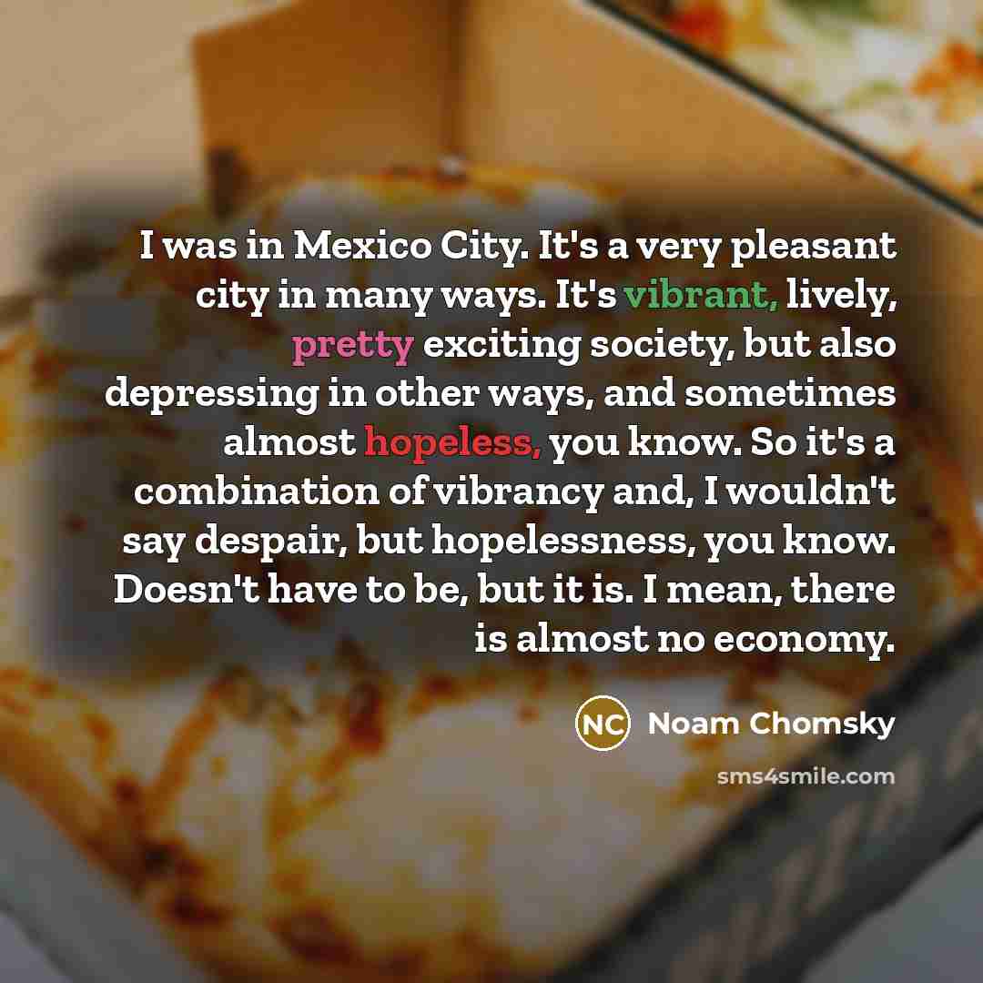 “I was in Mexico City. It's a very pleasant city in many ways. It's vibrant, lively, pretty exciting society, but also depressing in other ways, and sometimes almost hopeless, you know. So it's a combination of vibrancy and, I wouldn't say despair, but hopelessness, you know. Doesn't have to be…” quote by Noam Chomsky