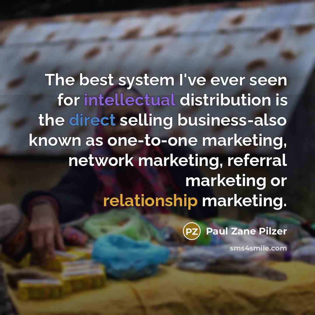 “The best system I've ever seen for intellectual distribution is the direct selling business-also known as one-to-one marketing, network marketing, referral marketing or relationship marketing.” quote by Paul Zane Pilzer