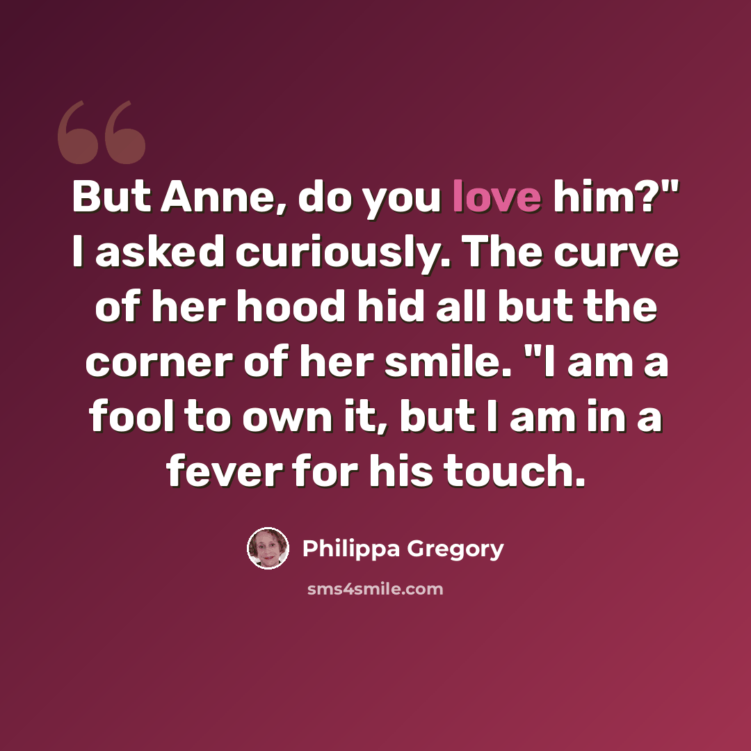 “But Anne, do you love him?" I asked curiously. The curve of her hood hid all but the corner of her smile. "I am a fool to own it, but I am in a fever for his touch.” quote by Philippa Gregory