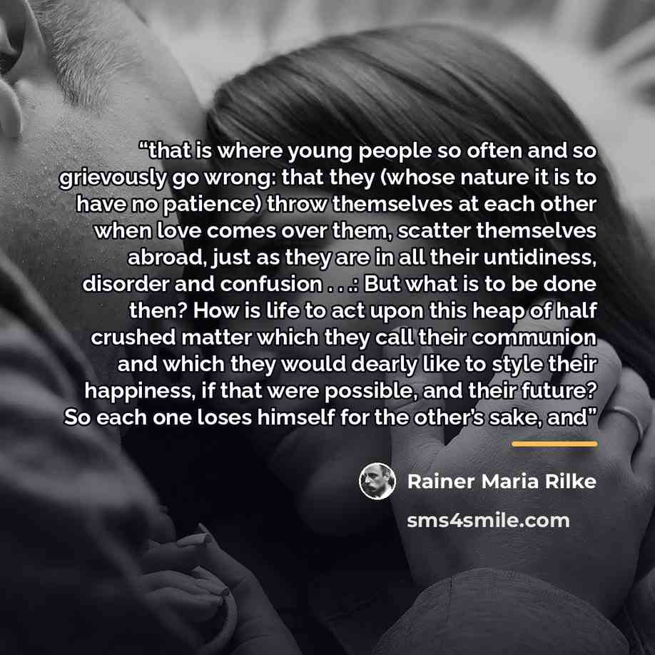 “that is where young people so often and so grievously go wrong: that they (whose nature it is to have no patience) throw themselves at each other when love comes over them, scatter themselves abroad, just as they are in all their untidiness, disorder and confusion . . .: But what is to be done…” quote by Rainer Maria Rilke