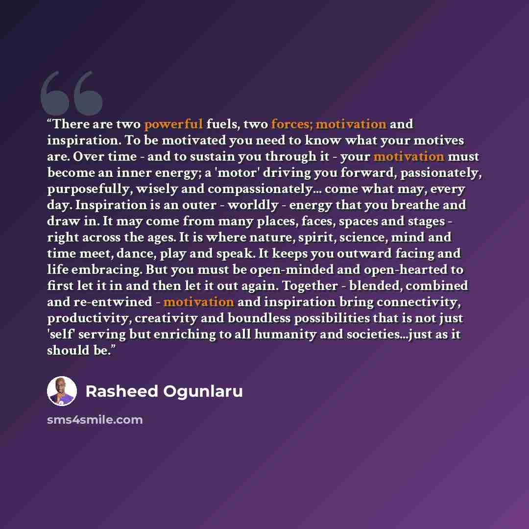 “There are two powerful fuels, two forces; motivation and inspiration. To be motivated you need to know what your motives are. Over time - and to sustain you through it - your motivation must become an inner energy; a 'motor' driving you forward, passionately, purposefully, wisely and…” quote by Rasheed Ogunlaru
