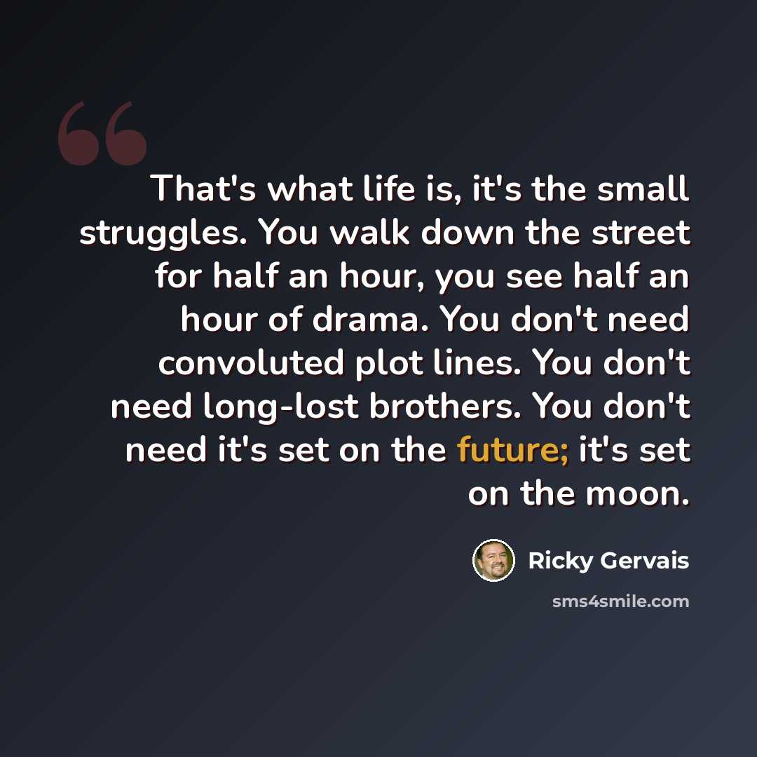 “That's what life is, it's the small struggles. You walk down the street for half an hour, you see half an hour of drama. You don't need convoluted plot lines. You don't need long-lost brothers. You don't need it's set on the future; it's set on the moon.” quote by Ricky Gervais