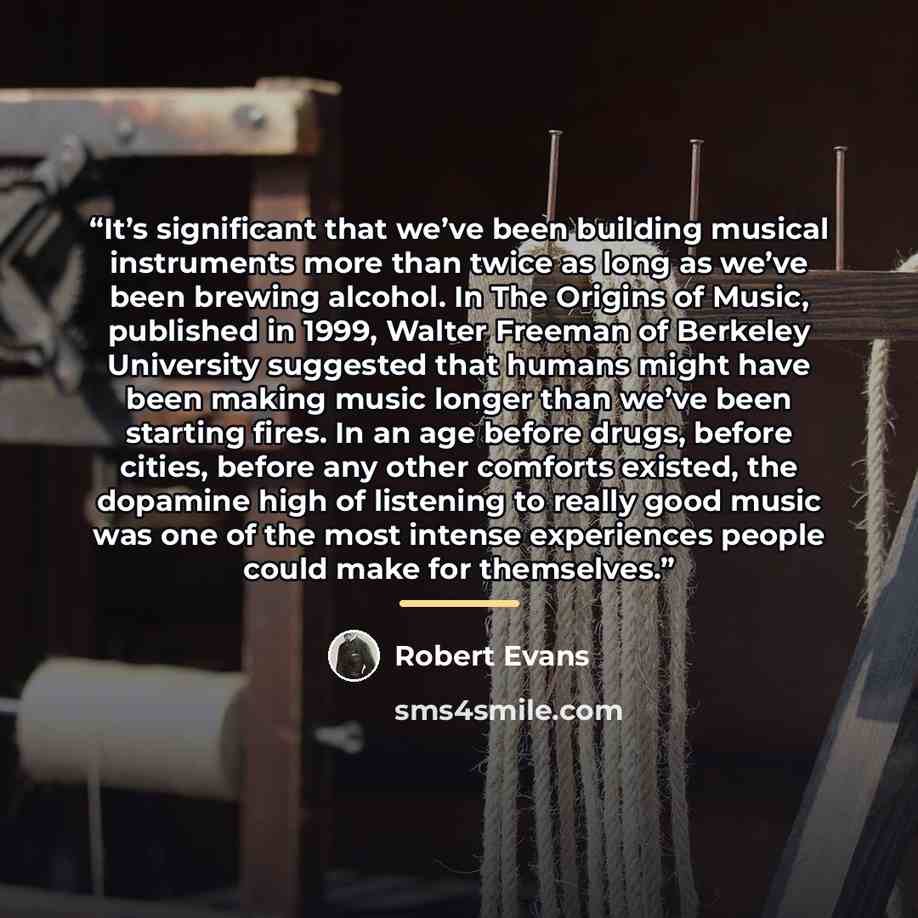 “It’s significant that we’ve been building musical instruments more than twice as long as we’ve been brewing alcohol. In The Origins of Music, published in 1999, Walter Freeman of Berkeley University suggested that humans might have been making music longer than we’ve been starting fires. In an age…” quote by Robert Evans