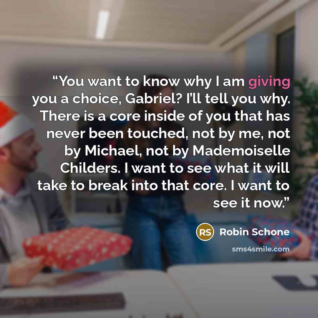 “You want to know why I am giving you a choice, Gabriel? I’ll tell you why. There is a core inside of you that has never been touched, not by me, not by Michael, not by Mademoiselle Childers. I want to see what it will take to break into that core. I want to see it now.” quote by Robin Schone