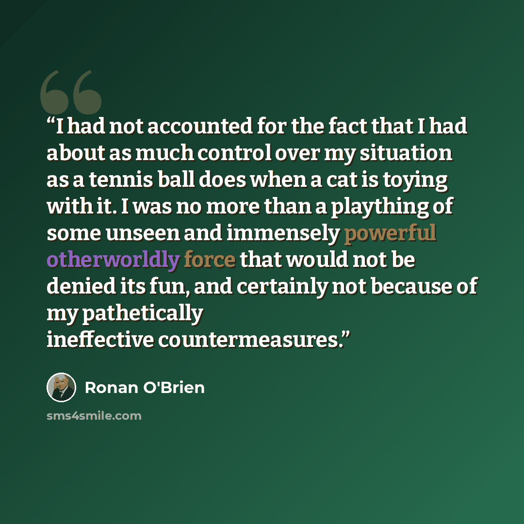 “I had not accounted for the fact that I had about as much control over my situation as a tennis ball does when a cat is toying with it. I was no more than a plaything of some unseen and immensely powerful otherworldly force that would not be denied its fun, and certainly not because of my…” quote by Ronan O'Brien