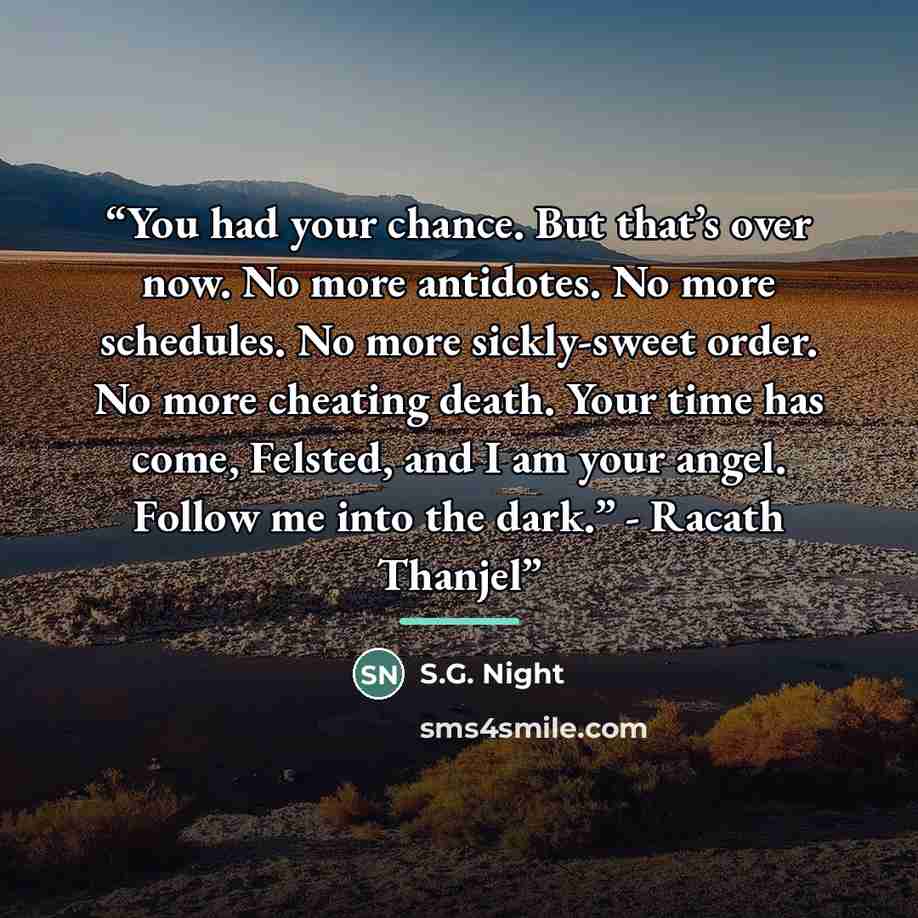 “You had your chance. But that’s over now. No more antidotes. No more schedules. No more sickly-sweet order. No more cheating death. Your time has come, Felsted, and I am your angel. Follow me into the dark.” - Racath Thanjel” quote by S.G. Night