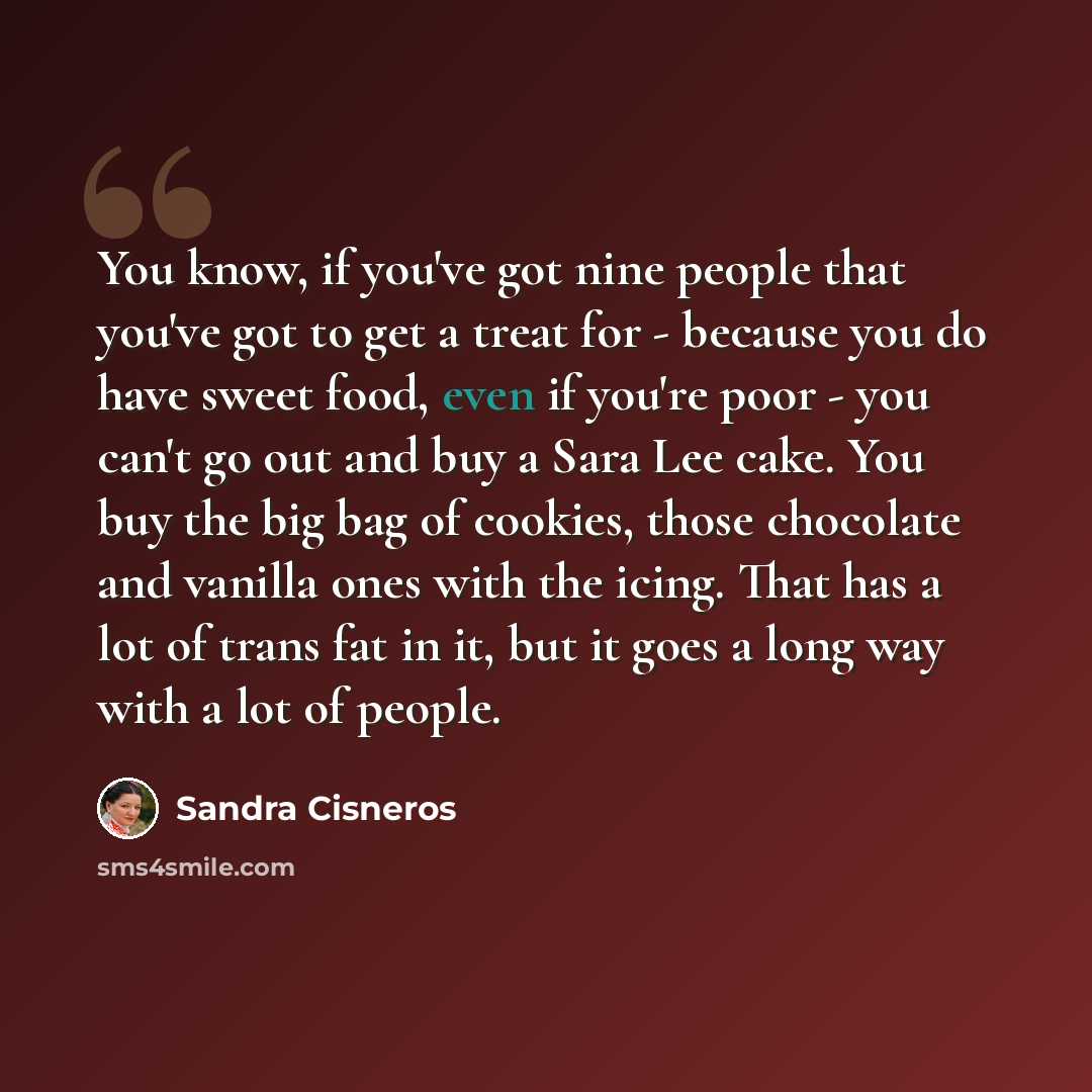 “You know, if you've got nine people that you've got to get a treat for - because you do have sweet food, even if you're poor - you can't go out and buy a Sara Lee cake. You buy the big bag of cookies, those chocolate and vanilla ones with the icing. That has a lot of trans fat in it, but it goes a…” quote by Sandra Cisneros