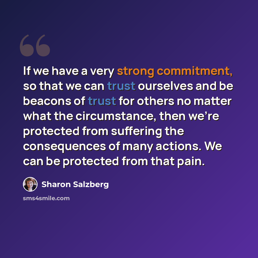 “If we have a very strong commitment, so that we can trust ourselves and be beacons of trust for others no matter what the circumstance, then we're protected from suffering the consequences of many actions. We can be protected from that pain.” quote by Sharon Salzberg