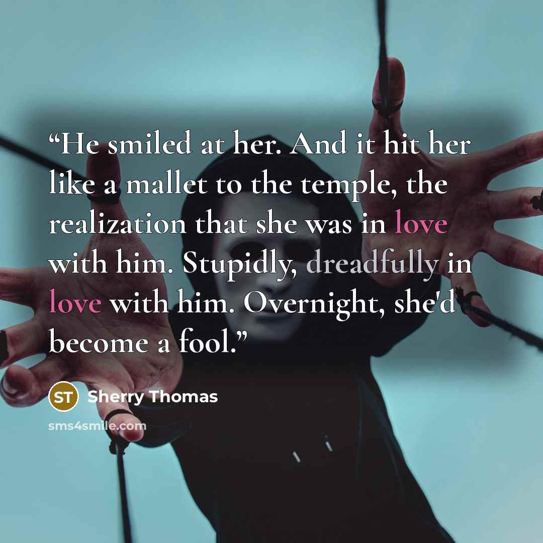 “He smiled at her. And it hit her like a mallet to the temple, the realization that she was in love with him. Stupidly, dreadfully in love with him. Overnight, she'd become a fool.” quote by Sherry Thomas