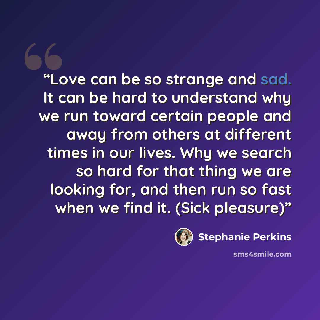 “Love can be so strange and sad. It can be hard to understand why we run toward certain people and away from others at different times in our lives. Why we search so hard for that thing we are looking for, and then run so fast when we find it. (Sick pleasure)” quote by Stephanie Perkins