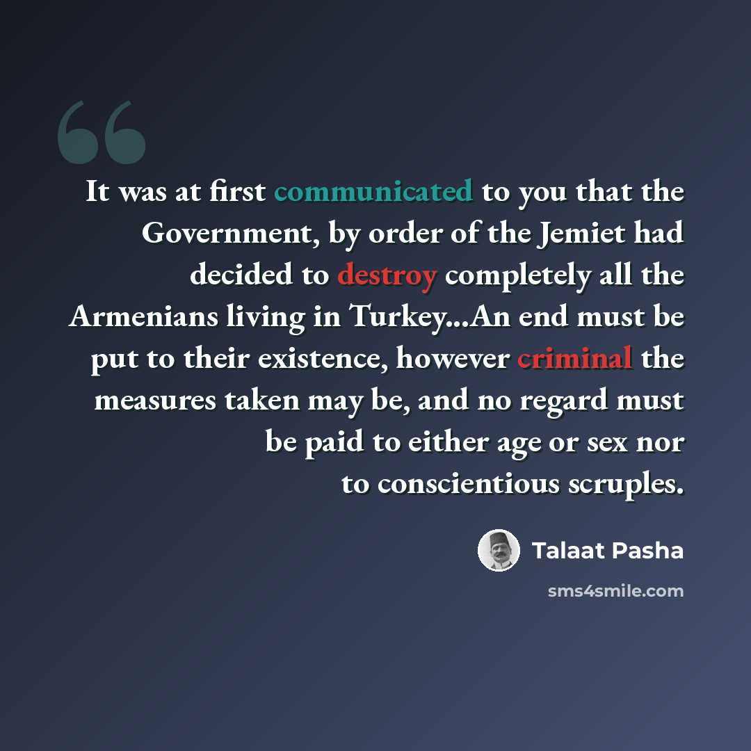 “It was at first communicated to you that the Government, by order of the Jemiet had decided to destroy completely all the Armenians living in Turkey...An end must be put to their existence, however criminal the measures taken may be, and no regard must be paid to either age or sex nor to…” quote by Talaat Pasha