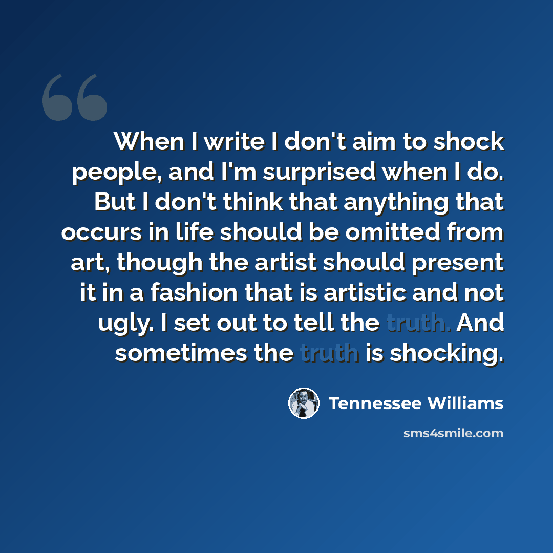 “When I write I don't aim to shock people, and I'm surprised when I do. But I don't think that anything that occurs in life should be omitted from art, though the artist should present it in a fashion that is artistic and not ugly. I set out to tell the truth. And sometimes the truth is shocking.” quote by Tennessee Williams