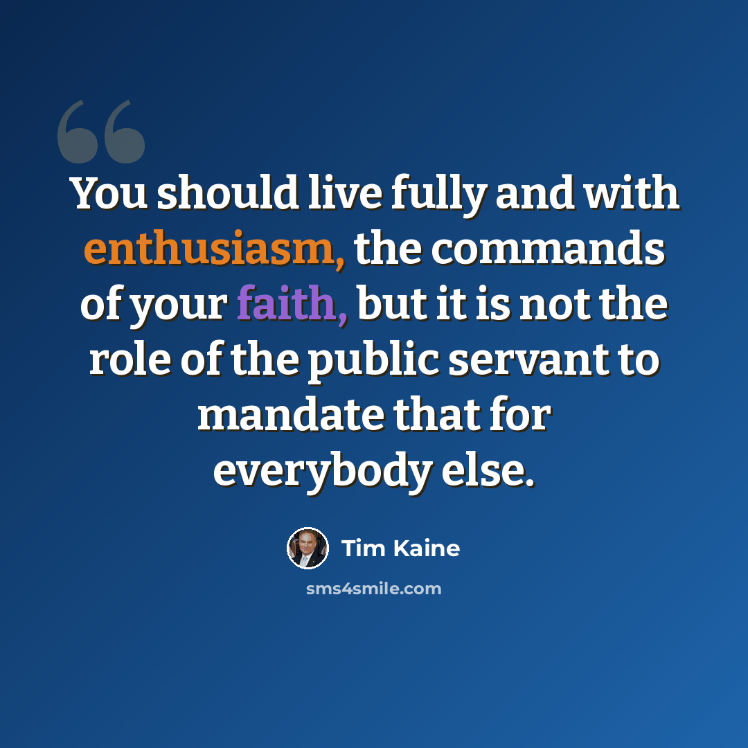 “You should live fully and with enthusiasm, the commands of your faith, but it is not the role of the public servant to mandate that for everybody else.” quote by Tim Kaine