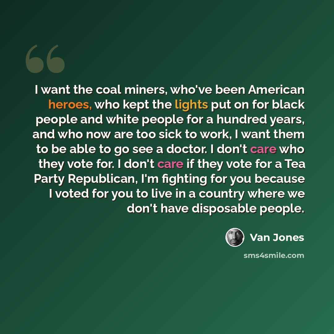 “I want the coal miners, who've been American heroes, who kept the lights put on for black people and white people for a hundred years, and who now are too sick to work, I want them to be able to go see a doctor. I don't care who they vote for. I don't care if they vote for a Tea Party Republican…” quote by Van Jones