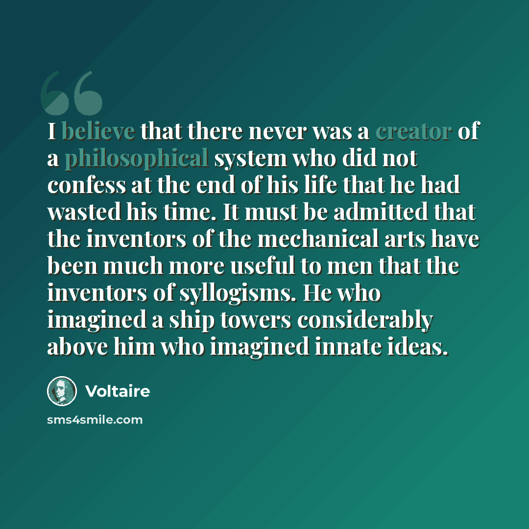 “I believe that there never was a creator of a philosophical system who did not confess at the end of his life that he had wasted his time. It must be admitted that the inventors of the mechanical arts have been much more useful to men that the inventors of syllogisms. He who imagined a ship towers…” quote by Voltaire