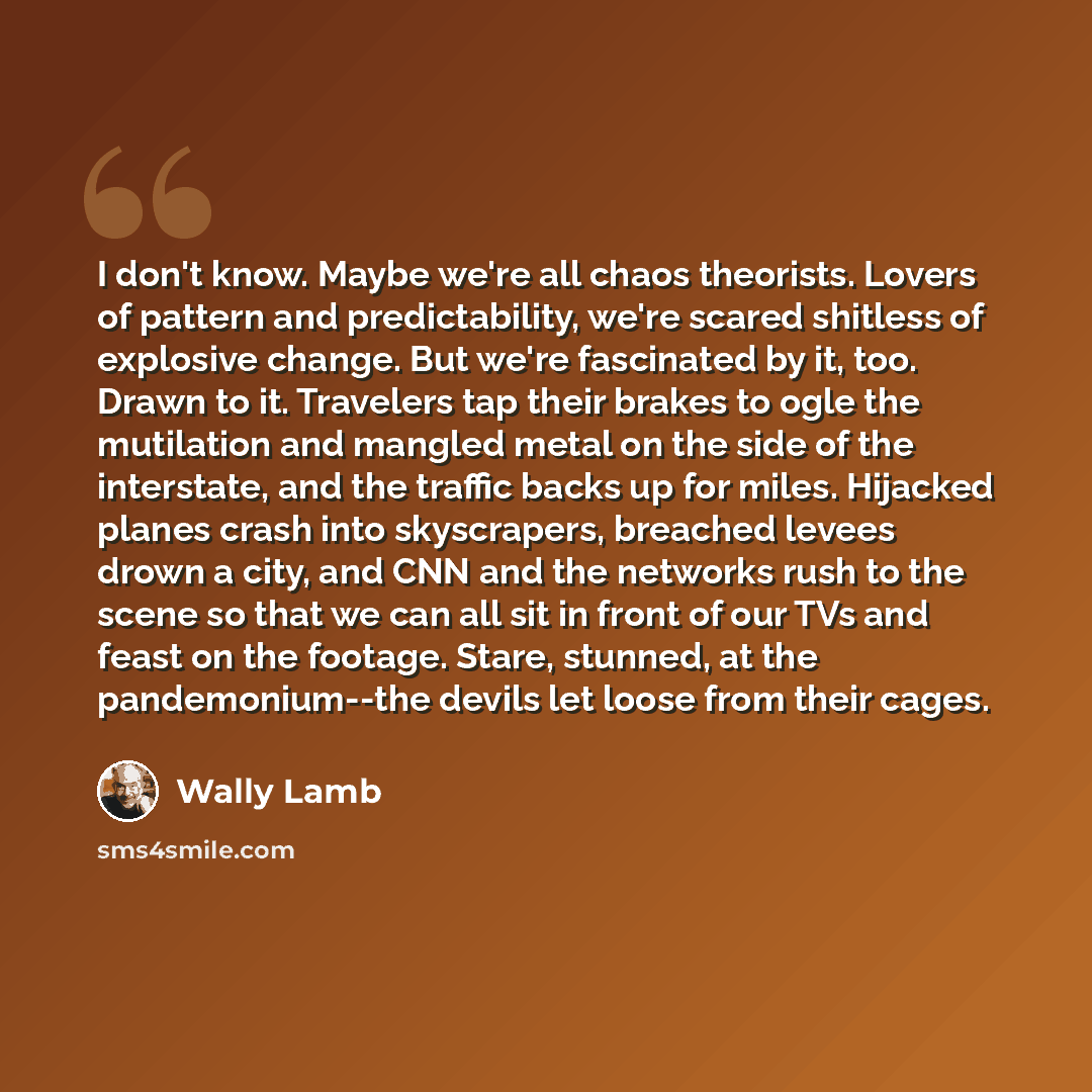 “I don't know. Maybe we're all chaos theorists. Lovers of pattern and predictability, we're scared shitless of explosive change. But we're fascinated by it, too. Drawn to it. Travelers tap their brakes to ogle the mutilation and mangled metal on the side of the interstate, and the traffic backs up…” quote by Wally Lamb