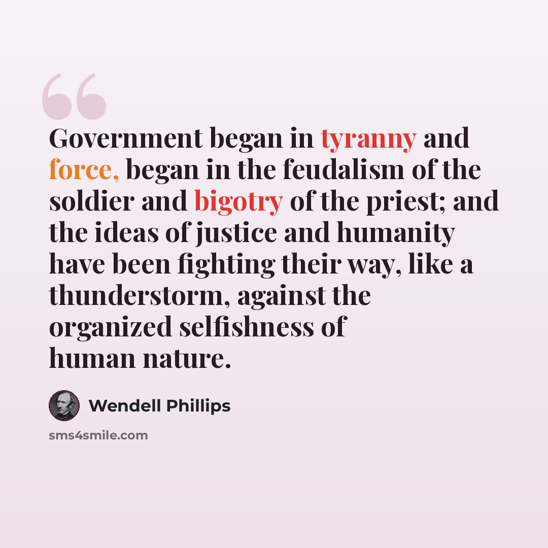 “Government began in tyranny and force, began in the feudalism of the soldier and bigotry of the priest; and the ideas of justice and humanity have been fighting their way, like a thunderstorm, against the organized selfishness of human nature.” quote by Wendell Phillips