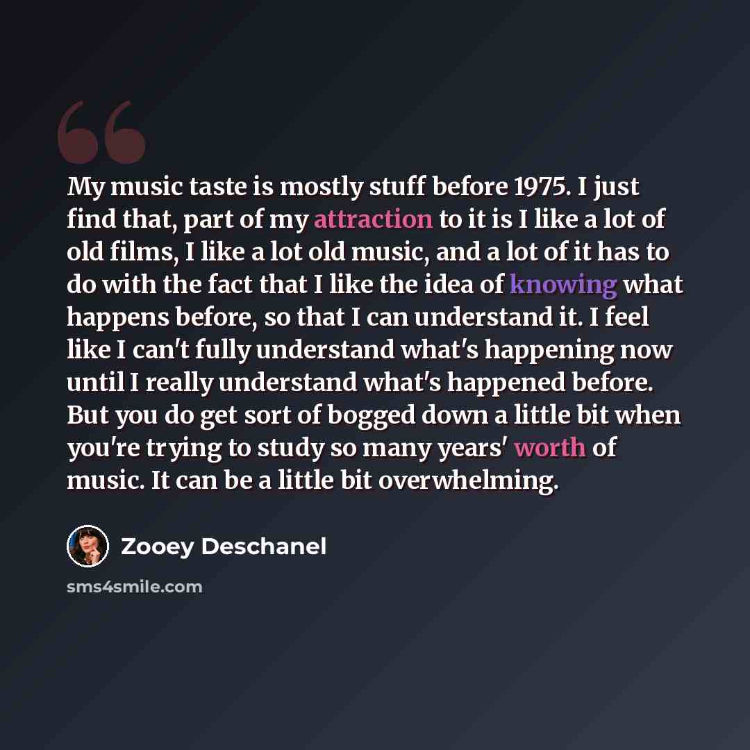 “My music taste is mostly stuff before 1975. I just find that, part of my attraction to it is I like a lot of old films, I like a lot old music, and a lot of it has to do with the fact that I like the idea of knowing what happens before, so that I can understand it. I feel like I can't fully…” quote by Zooey Deschanel