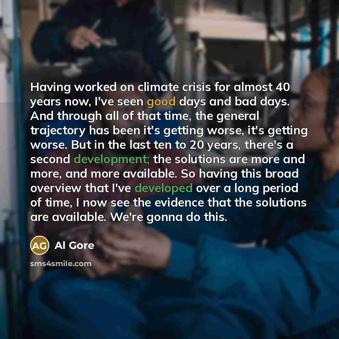 “Having worked on climate crisis for almost 40 years now, I've seen good days and bad days. And through all of that time, the general trajectory has been it's getting worse, it's getting worse. But in the last ten to 20 years, there's a second development; the solutions are more and more, and more…” quote by Al Gore