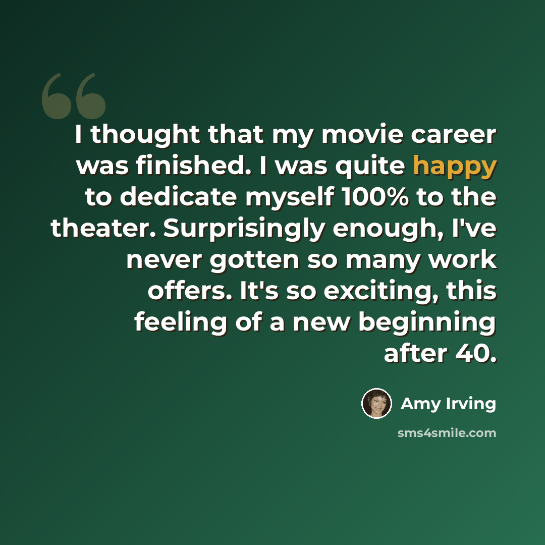 “I thought that my movie career was finished. I was quite happy to dedicate myself 100% to the theater. Surprisingly enough, I've never gotten so many work offers. It's so exciting, this feeling of a new beginning after 40.” quote by Amy Irving