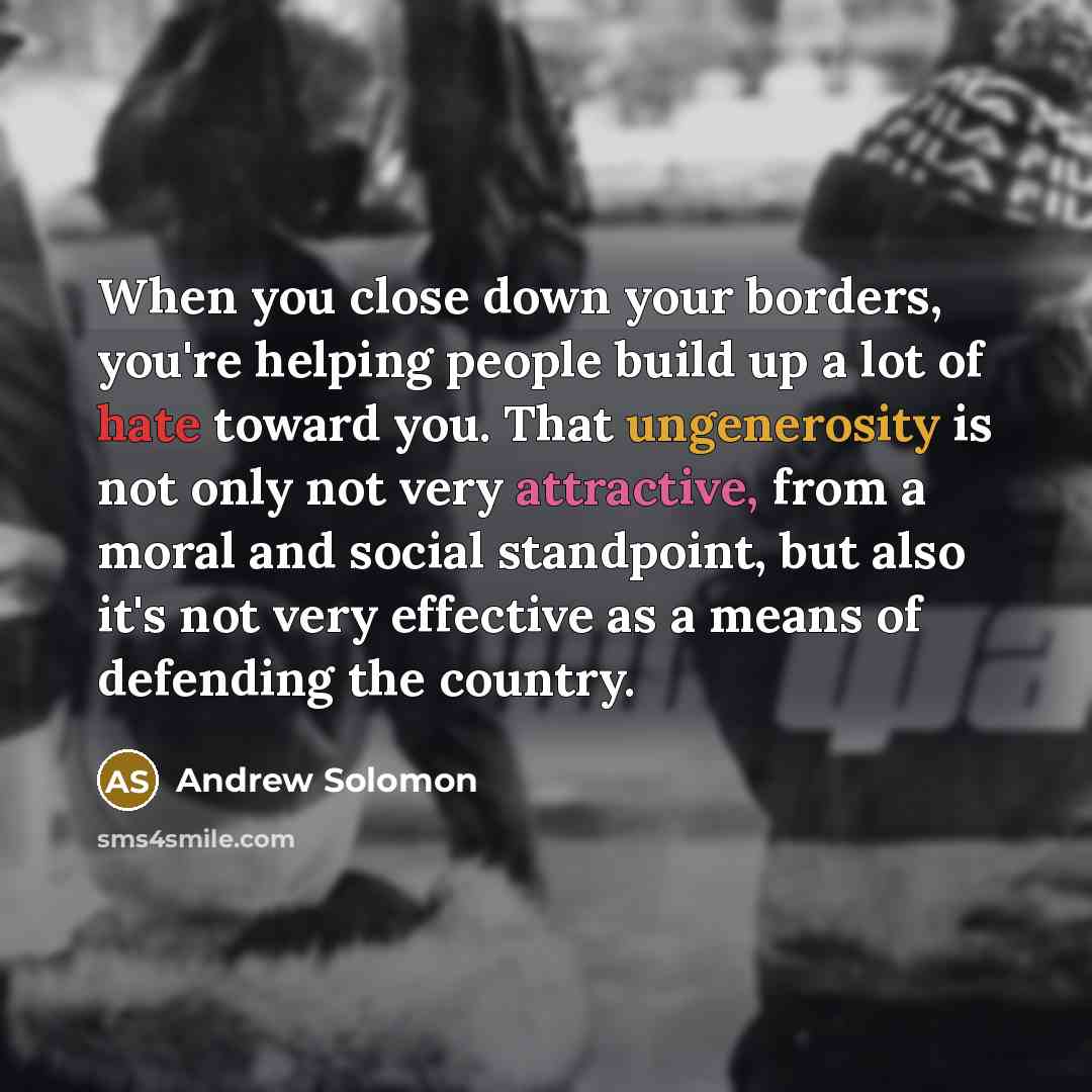 “When you close down your borders, you're helping people build up a lot of hate toward you. That ungenerosity is not only not very attractive, from a moral and social standpoint, but also it's not very effective as a means of defending the country.” quote by Andrew Solomon