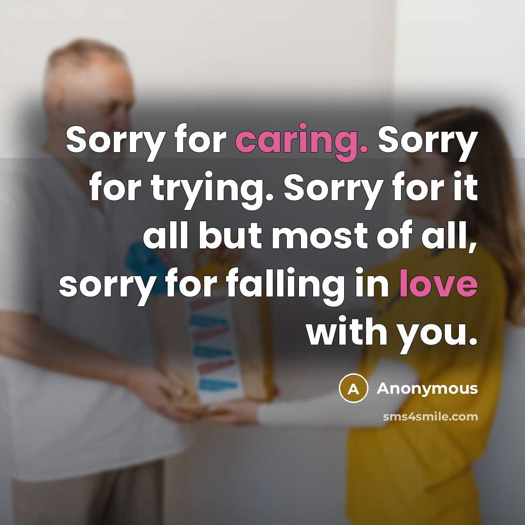 “Sorry for caring. Sorry for trying. Sorry for it all but most of all, sorry for falling in love with you.” quote by Anonymous