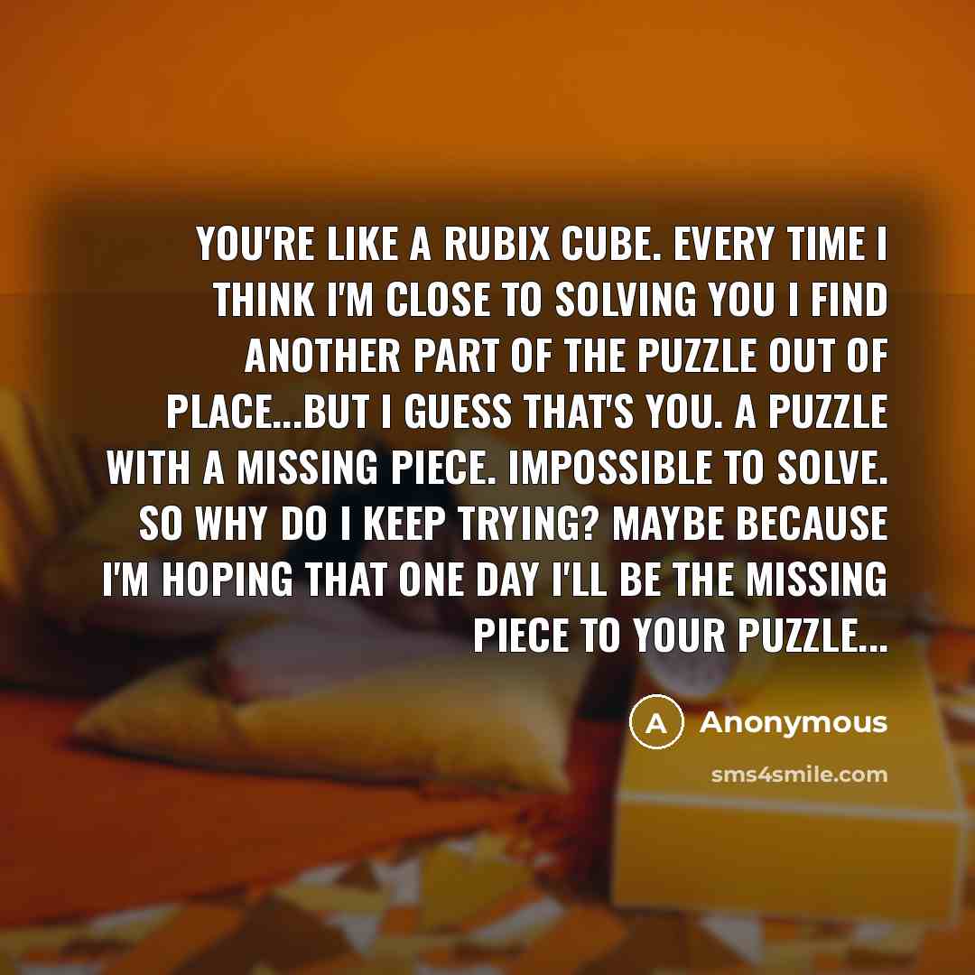 “You're like a rubix cube. Every time I think I'm close to solving you I find another part of the puzzle out of place...but I guess that's you. A puzzle with a missing piece. Impossible to solve. So why do I keep trying? Maybe because I'm hoping that one day I'll be the missing piece to your…” quote by Anonymous