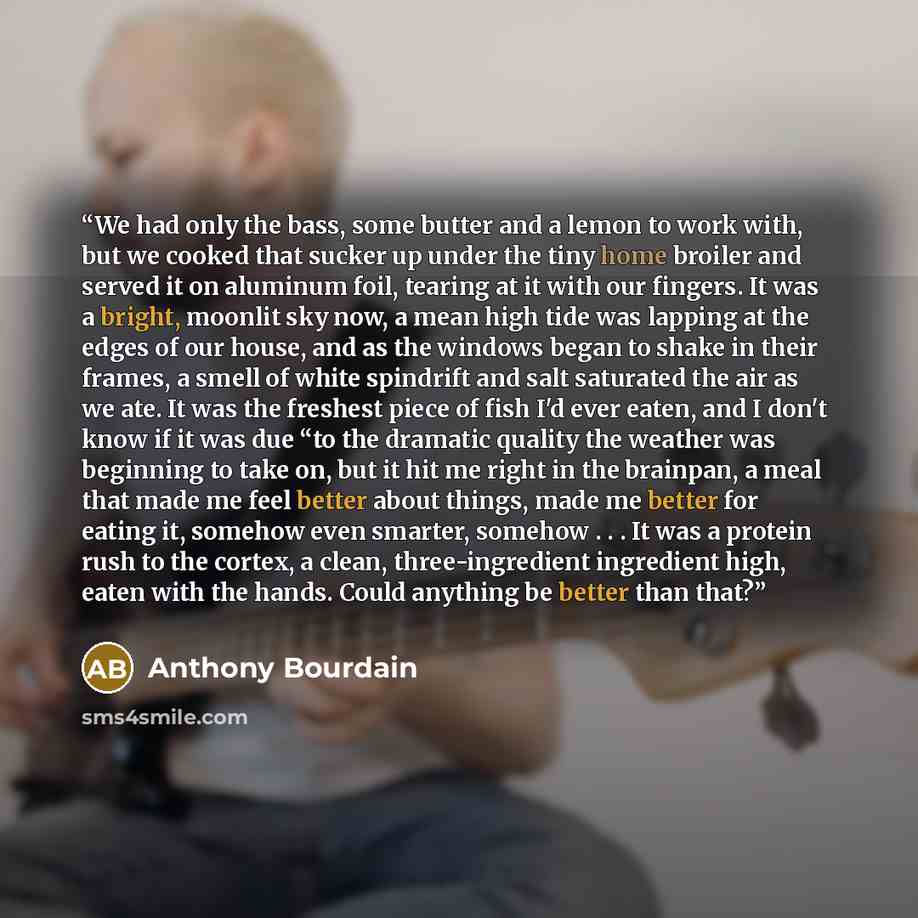 “We had only the bass, some butter and a lemon to work with, but we cooked that sucker up under the tiny home broiler and served it on aluminum foil, tearing at it with our fingers. It was a bright, moonlit sky now, a mean high tide was lapping at the edges of our house, and as the windows began to…” quote by Anthony Bourdain
