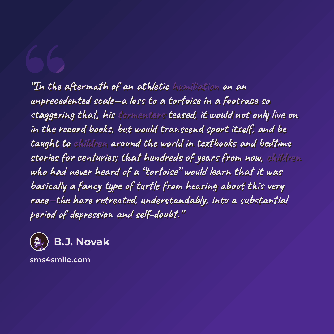 “In the aftermath of an athletic humiliation on an unprecedented scale—a loss to a tortoise in a footrace so staggering that, his tormenters teased, it would not only live on in the record books, but would transcend sport itself, and be taught to children around the world in textbooks and bedtime…” quote by B.J. Novak