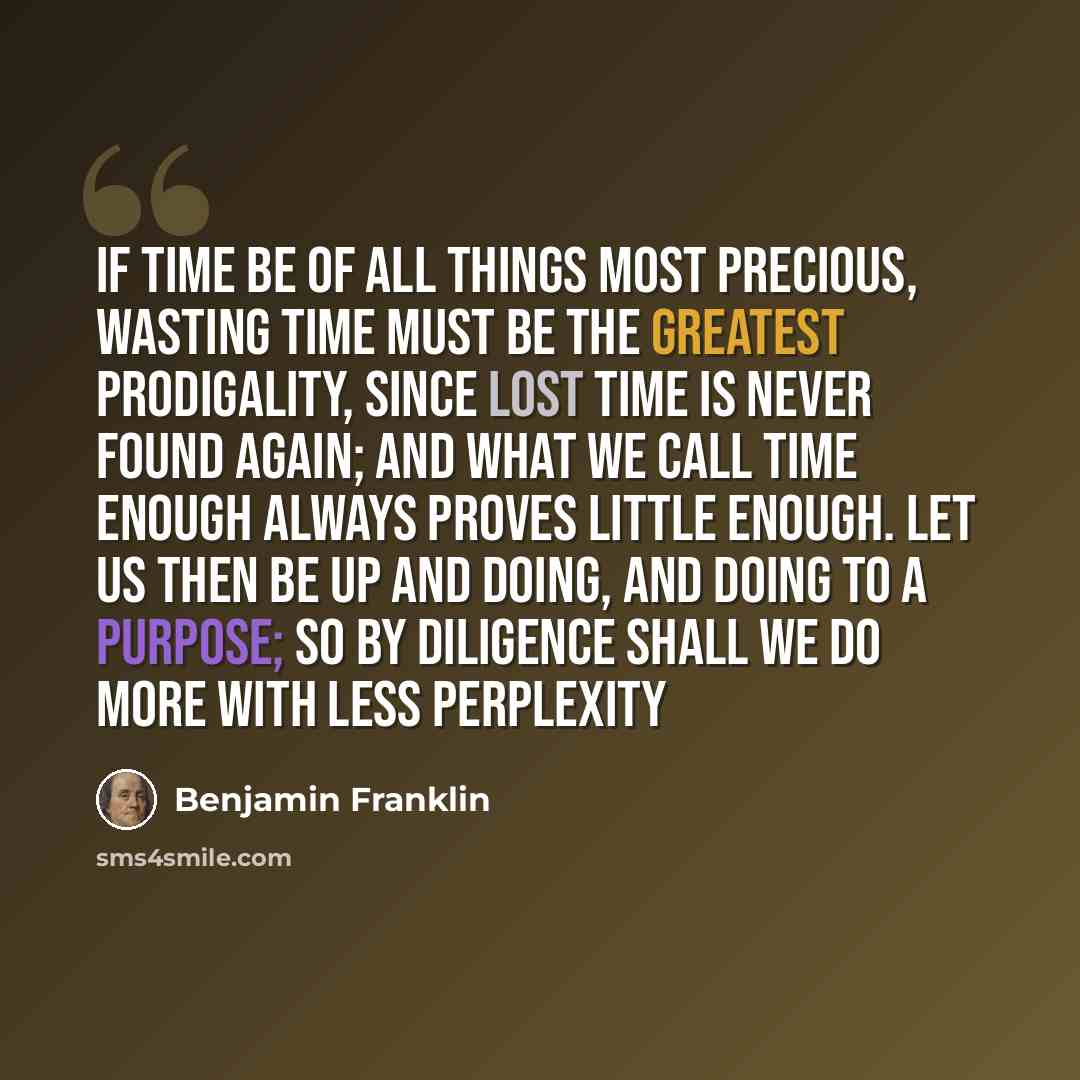 “If time be of all things most precious, wasting time must be the greatest prodigality, since lost time is never found again; and what we call time enough always proves little enough. Let us then be up and doing, and doing to a purpose; so by diligence shall we do more with less perplexity” quote by Benjamin Franklin