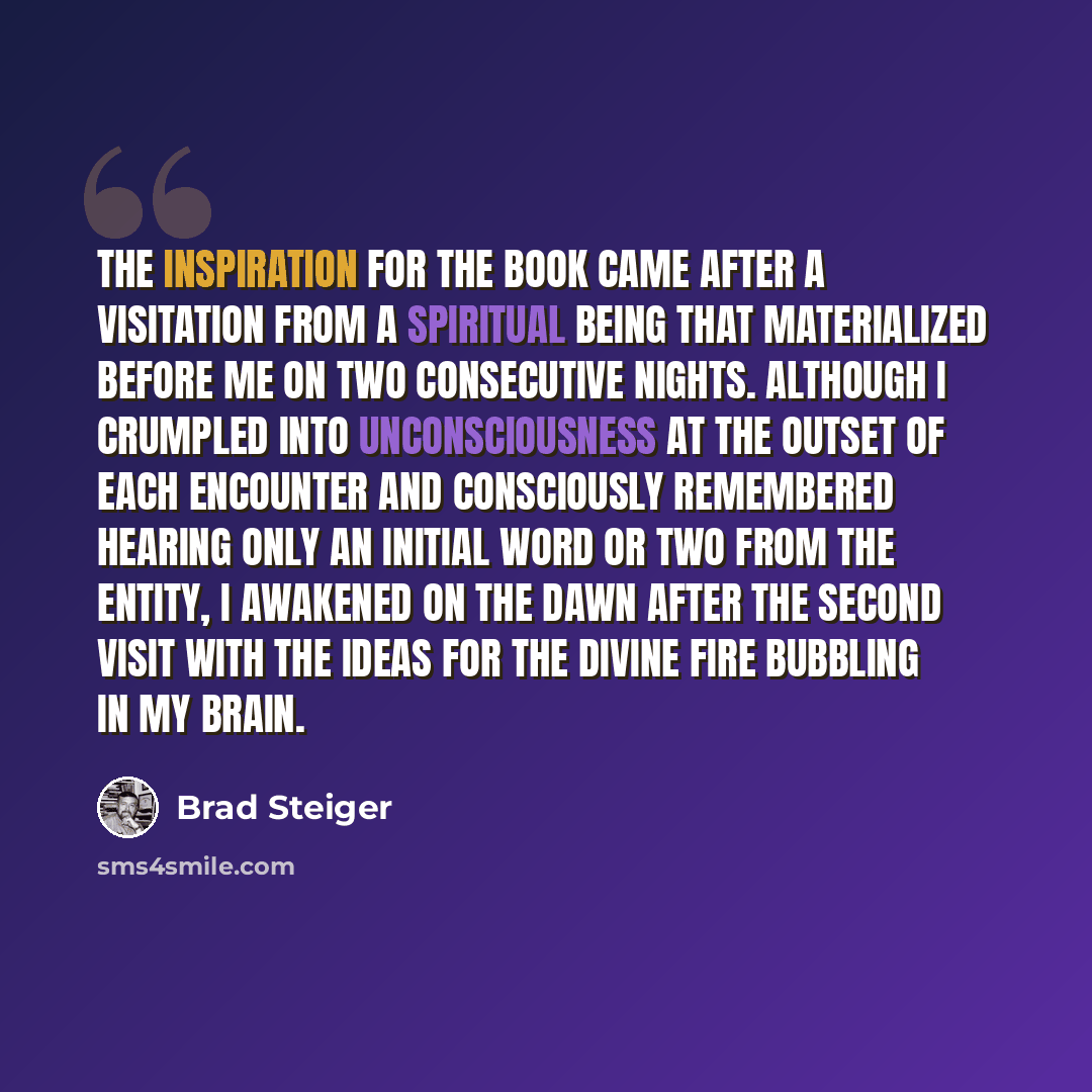 “The inspiration for the book came after a visitation from a spiritual being that materialized before me on two consecutive nights. Although I crumpled into unconsciousness at the outset of each encounter and consciously remembered hearing only an initial word or two from the entity, I awakened on…” quote by Brad Steiger