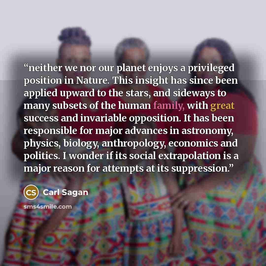 “neither we nor our planet enjoys a privileged position in Nature. This insight has since been applied upward to the stars, and sideways to many subsets of the human family, with great success and invariable opposition. It has been responsible for major advances in astronomy, physics, biology…” quote by Carl Sagan