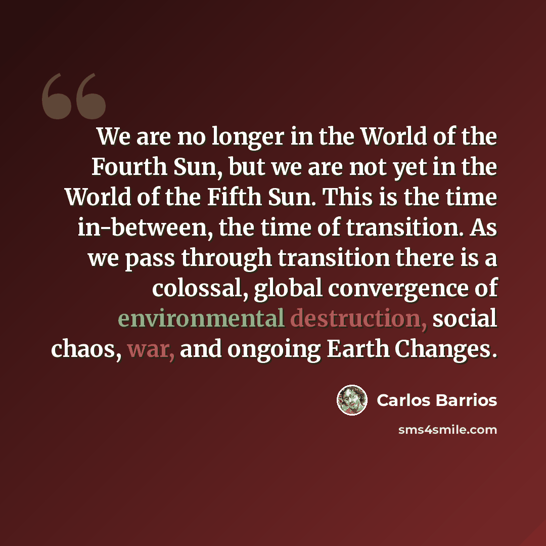 “We are no longer in the World of the Fourth Sun, but we are not yet in the World of the Fifth Sun. This is the time in-between, the time of transition. As we pass through transition there is a colossal, global convergence of environmental destruction, social chaos, war, and ongoing Earth Changes.” quote by Carlos Barrios
