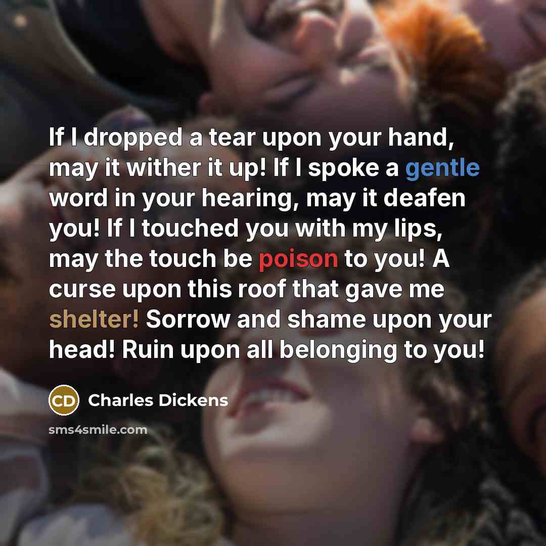 “If I dropped a tear upon your hand, may it wither it up! If I spoke a gentle word in your hearing, may it deafen you! If I touched you with my lips, may the touch be poison to you! A curse upon this roof that gave me shelter! Sorrow and shame upon your head! Ruin upon all belonging to you!” quote by Charles Dickens