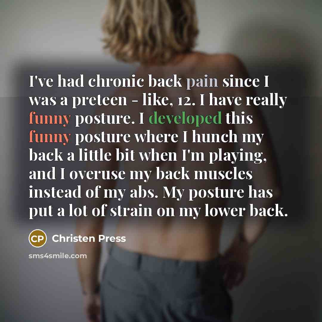 “I've had chronic back pain since I was a preteen - like, 12. I have really funny posture. I developed this funny posture where I hunch my back a little bit when I'm playing, and I overuse my back muscles instead of my abs. My posture has put a lot of strain on my lower back.” quote by Christen Press