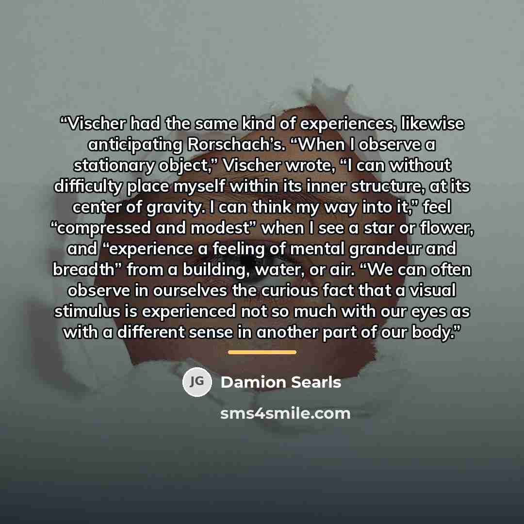 “Vischer had the same kind of experiences, likewise anticipating Rorschach’s. “When I observe a stationary object,” Vischer wrote, “I can without difficulty place myself within its inner structure, at its center of gravity. I can think my way into it,” feel “compressed and modest” when I see a star…” quote by Damion Searls