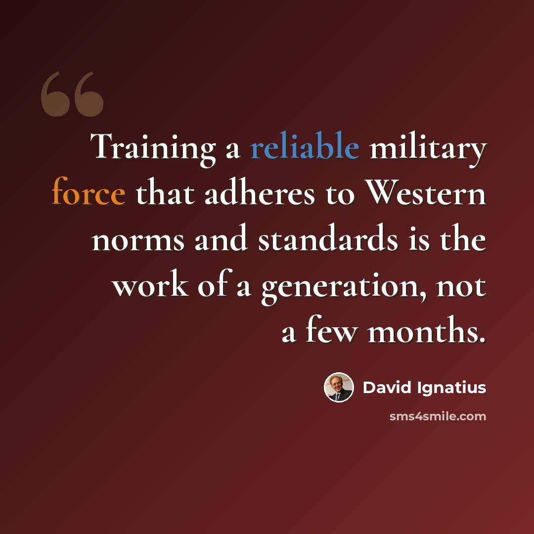 “Training a reliable military force that adheres to Western norms and standards is the work of a generation, not a few months.” quote by David Ignatius