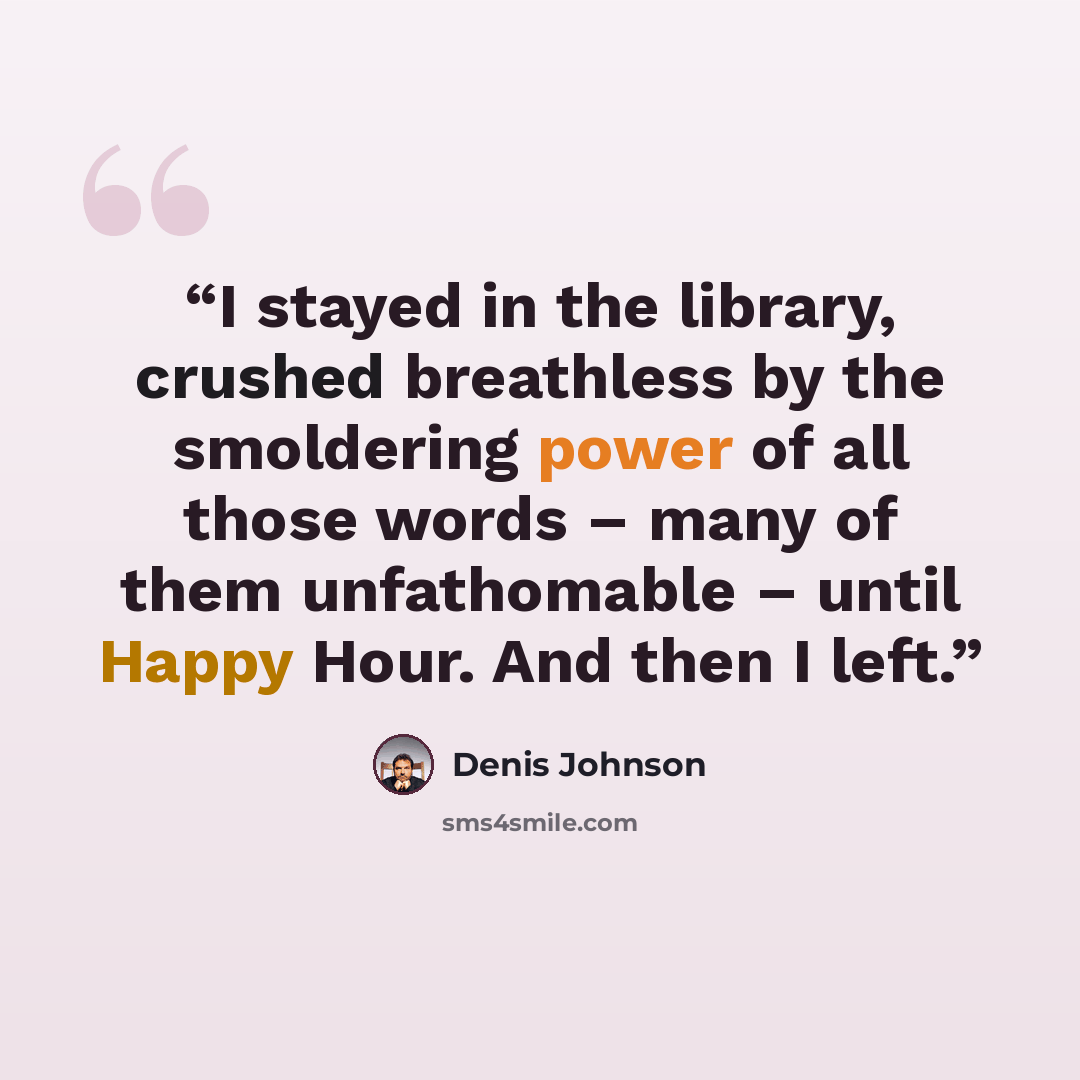 “I stayed in the library, crushed breathless by the smoldering power of all those words – many of them unfathomable – until Happy Hour. And then I left.” quote by Denis Johnson