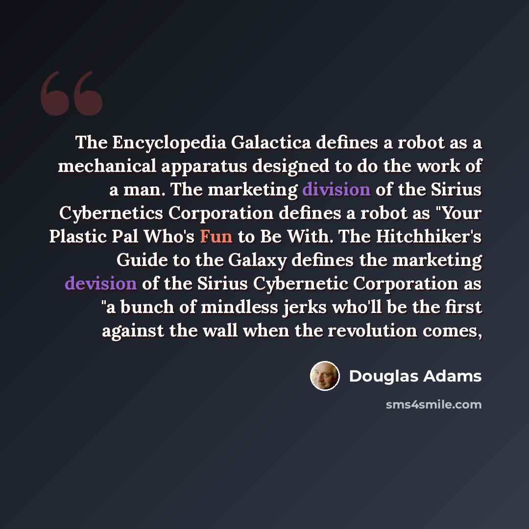 “The Encyclopedia Galactica defines a robot as a mechanical apparatus designed to do the work of a man. The marketing division of the Sirius Cybernetics Corporation defines a robot as "Your Plastic Pal Who's Fun to Be With. The Hitchhiker's Guide to the Galaxy defines the marketing devision of the…” quote by Douglas Adams