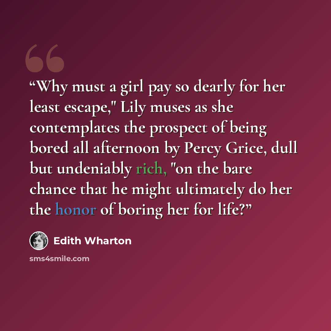 “Why must a girl pay so dearly for her least escape," Lily muses as she contemplates the prospect of being bored all afternoon by Percy Grice, dull but undeniably rich, "on the bare chance that he might ultimately do her the honor of boring her for life?” quote by Edith Wharton