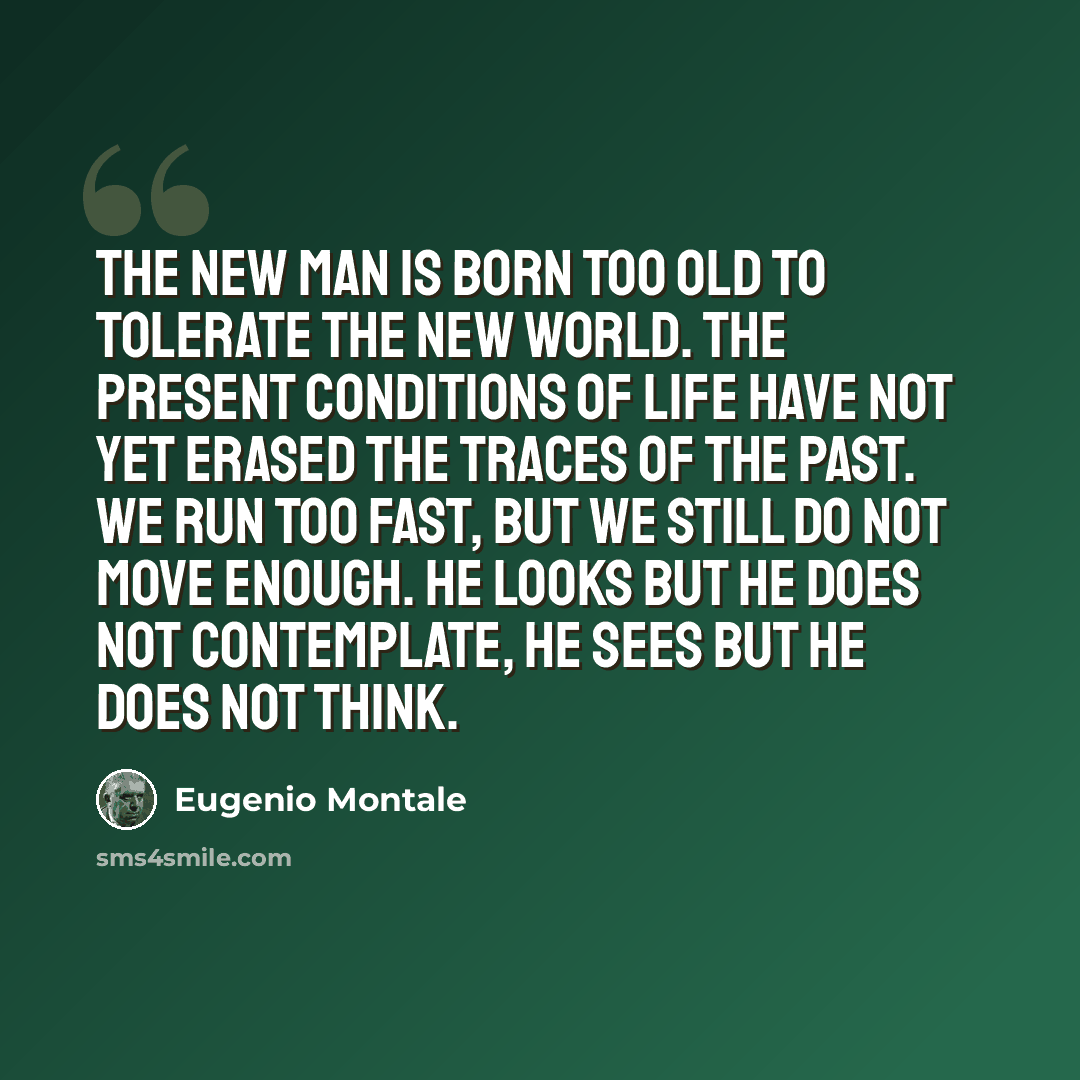 “The new man is born too old to tolerate the new world. The present conditions of life have not yet erased the traces of the past. We run too fast, but we still do not move enough. He looks but he does not contemplate, he sees but he does not think.” quote by Eugenio Montale
