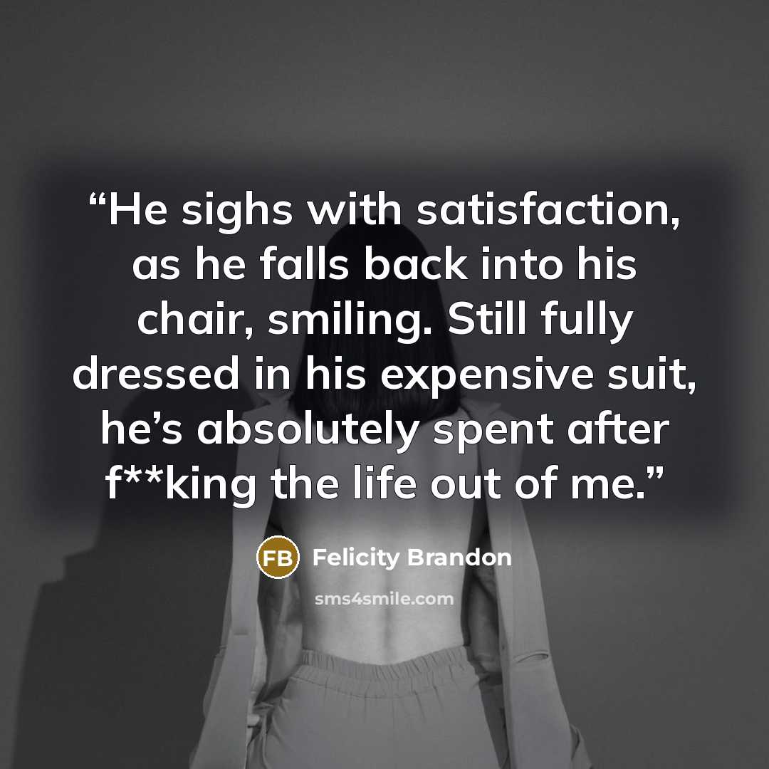 “He sighs with satisfaction, as he falls back into his chair, smiling. Still fully dressed in his expensive suit, he’s absolutely spent after f**king the life out of me.” quote by Felicity Brandon