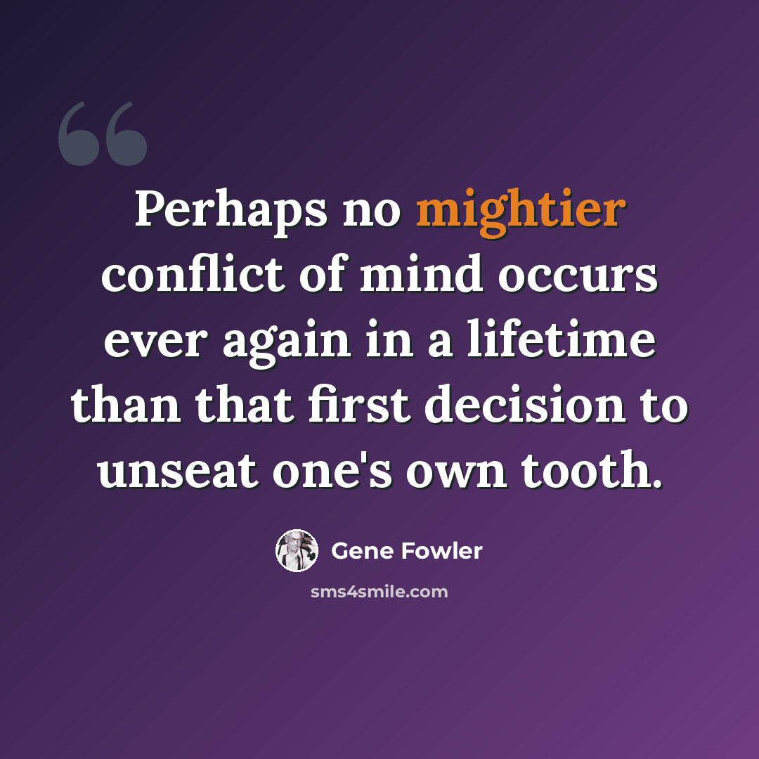 “Perhaps no mightier conflict of mind occurs ever again in a lifetime than that first decision to unseat one's own tooth.” quote by Gene Fowler