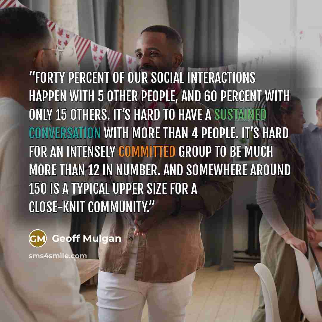“Forty percent of our social interactions happen with 5 other people, and 60 percent with only 15 others. It’s hard to have a sustained conversation with more than 4 people. It’s hard for an intensely committed group to be much more than 12 in number. And somewhere around 150 is a typical upper…” quote by Geoff Mulgan
