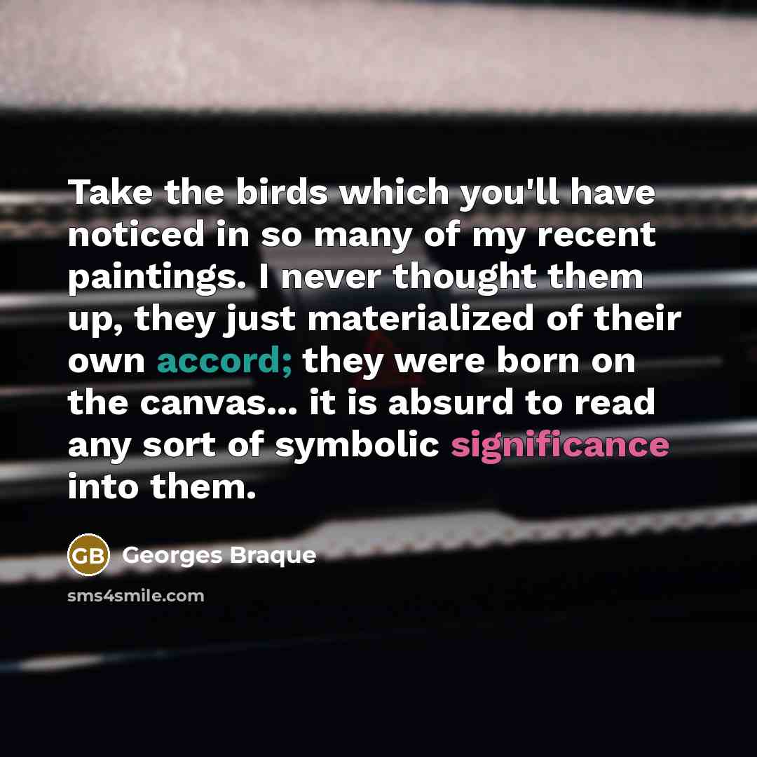 “Take the birds which you'll have noticed in so many of my recent paintings. I never thought them up, they just materialized of their own accord; they were born on the canvas... it is absurd to read any sort of symbolic significance into them.” quote by Georges Braque