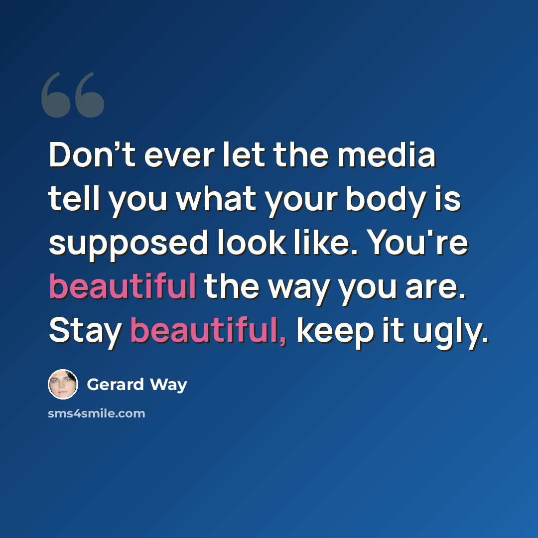 “Don't ever let the media tell you what your body is supposed look like. You're beautiful the way you are. Stay beautiful, keep it ugly.” quote by Gerard Way