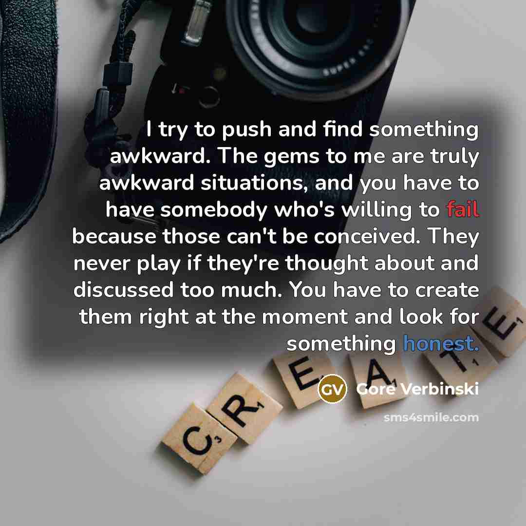 “I try to push and find something awkward. The gems to me are truly awkward situations, and you have to have somebody who's willing to fail because those can't be conceived. They never play if they're thought about and discussed too much. You have to create them right at the moment and look for…” quote by Gore Verbinski